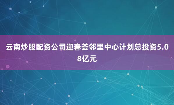 云南炒股配资公司迎春荟邻里中心计划总投资5.08亿元