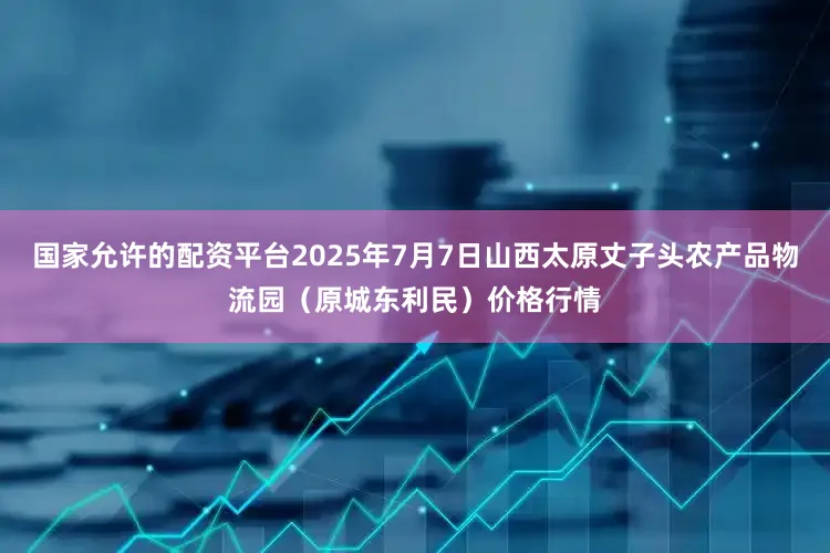 国家允许的配资平台2025年7月7日山西太原丈子头农产品物流园（原城东利民）价格行情