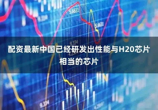 配资最新中国已经研发出性能与H20芯片相当的芯片