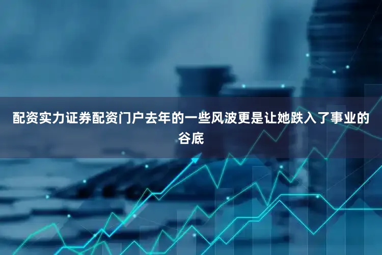 配资实力证券配资门户去年的一些风波更是让她跌入了事业的谷底