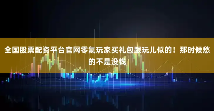 全国股票配资平台官网零氪玩家买礼包跟玩儿似的！那时候愁的不是没钱
