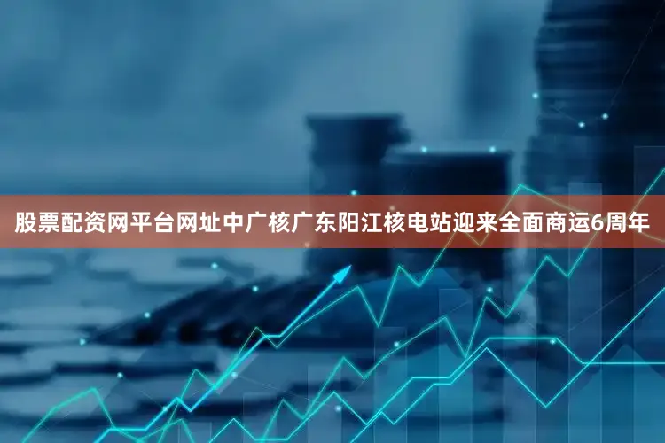 股票配资网平台网址中广核广东阳江核电站迎来全面商运6周年