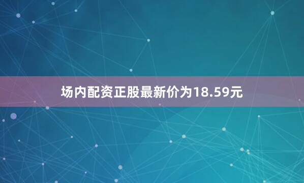 场内配资正股最新价为18.59元