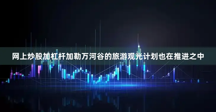 网上炒股加杠杆加勒万河谷的旅游观光计划也在推进之中