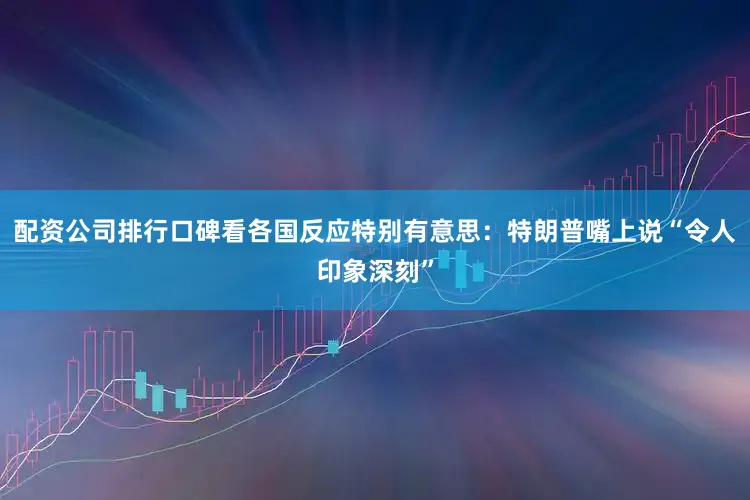 配资公司排行口碑看各国反应特别有意思：特朗普嘴上说“令人印象深刻”