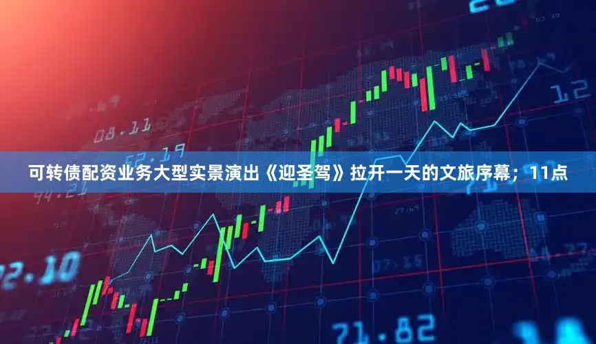 可转债配资业务大型实景演出《迎圣驾》拉开一天的文旅序幕；11点