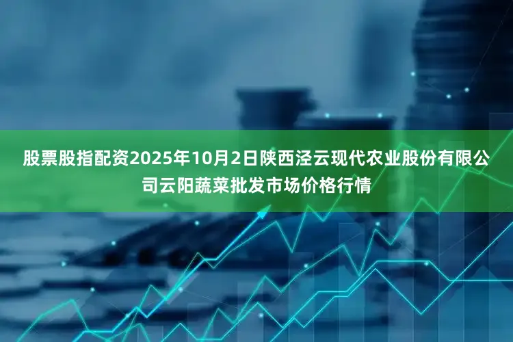 股票股指配资2025年10月2日陕西泾云现代农业股份有限公司云阳蔬菜批发市场价格行情