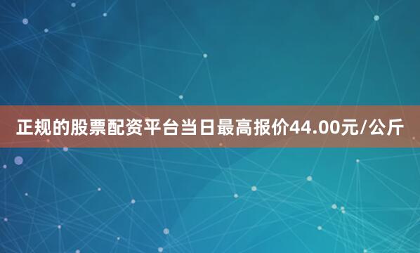 正规的股票配资平台当日最高报价44.00元/公斤