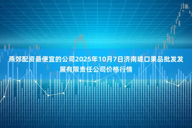 燕郊配资最便宜的公司2025年10月7日济南堤口果品批发发展有限责任公司价格行情