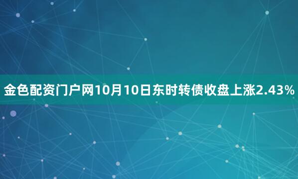 金色配资门户网10月10日东时转债收盘上涨2.43%
