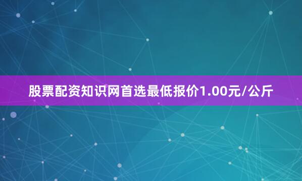 股票配资知识网首选最低报价1.00元/公斤