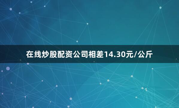 在线炒股配资公司相差14.30元/公斤
