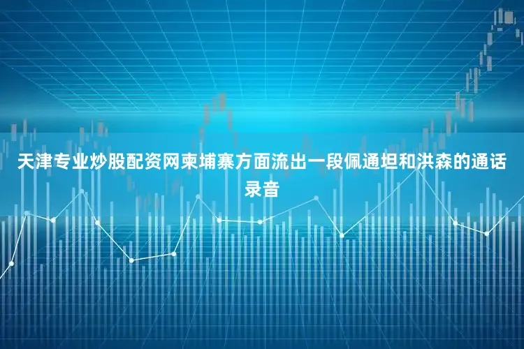 天津专业炒股配资网柬埔寨方面流出一段佩通坦和洪森的通话录音